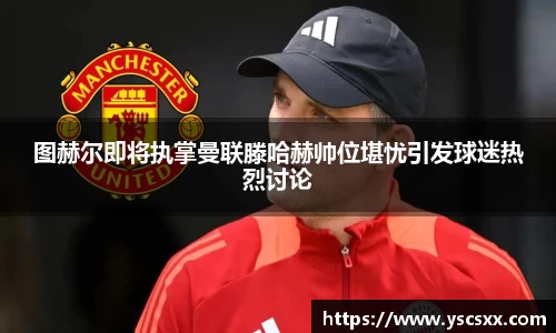 Mk Sports图赫尔即将执掌曼联滕哈赫帅位堪忧引发球迷热烈讨论